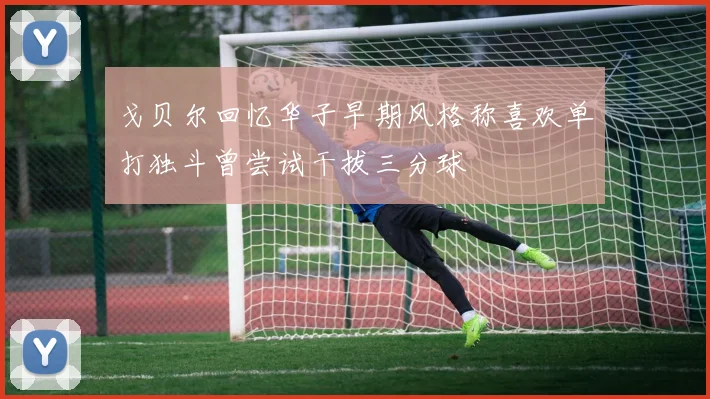 戈贝尔回忆华子早期风格称喜欢单打独斗曾尝试干拔三分球