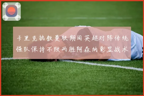 卡里克执教曼联期间英超对阵传统强队保持不败两胜阿森纳彰显战术智慧