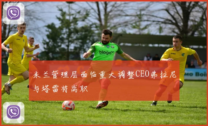 米兰管理层面临重大调整CEO弗拉尼与塔雷将离职