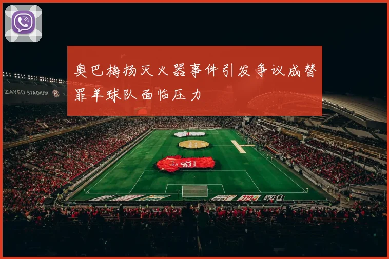 奥巴梅扬灭火器事件引发争议成替罪羊球队面临压力