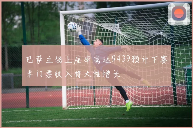 巴萨主场上座率高达9439预计下赛季门票收入将大幅增长