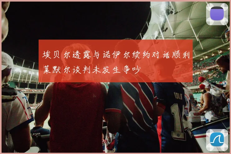 埃贝尔透露与诺伊尔续约对话顺利莱默尔谈判未发生争吵