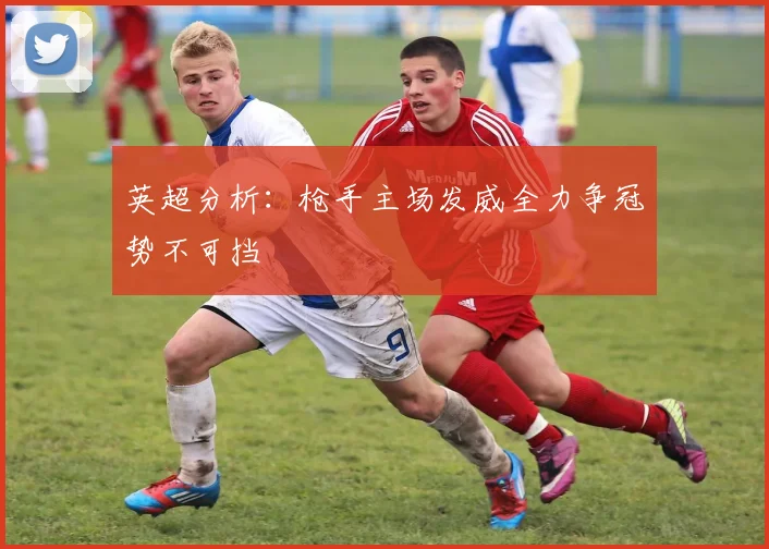 英超分析：枪手主场发威全力争冠势不可挡