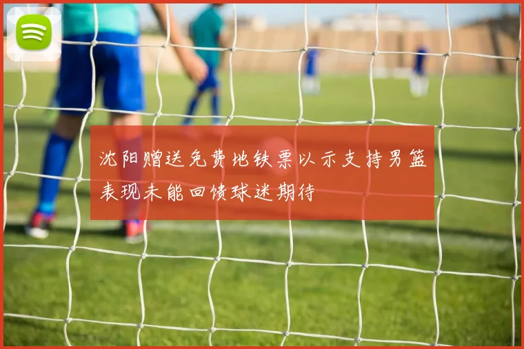沈阳赠送免费地铁票以示支持男篮表现未能回馈球迷期待