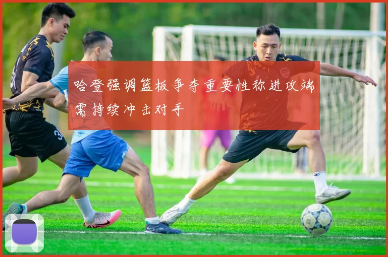 哈登强调篮板争夺重要性称进攻端需持续冲击对手