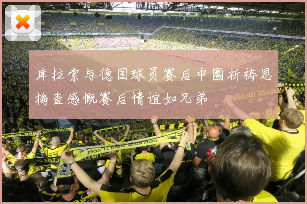 库拉索与德国球员赛后中圈祈祷恩梅查感慨赛后情谊如兄弟