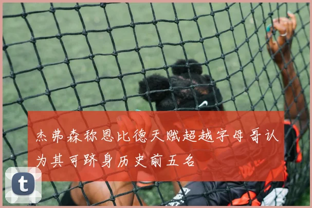 杰弗森称恩比德天赋超越字母哥认为其可跻身历史前五名
