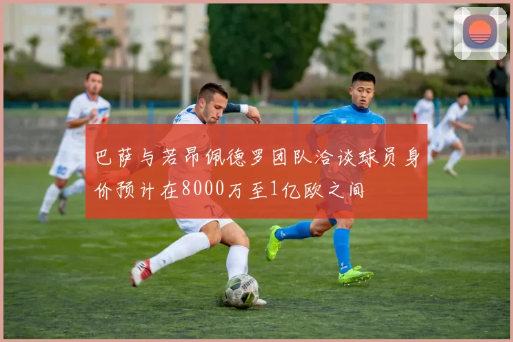 巴萨与若昂佩德罗团队洽谈球员身价预计在8000万至1亿欧之间