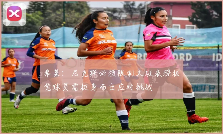 弗莱：尼克斯必须限制文班表现板凳球员需挺身而出应对挑战